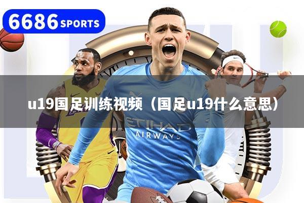 u19國(guó)足訓(xùn)練視頻（國(guó)足u19什么意思）