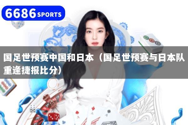 國(guó)足世預(yù)賽中國(guó)和日本（國(guó)足世預(yù)賽與日本隊(duì)重逢捷報(bào)比分）